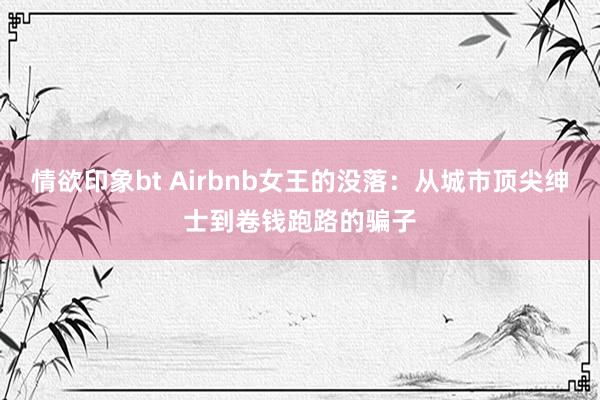 情欲印象bt Airbnb女王的没落：从城市顶尖绅士到卷钱跑路的骗子