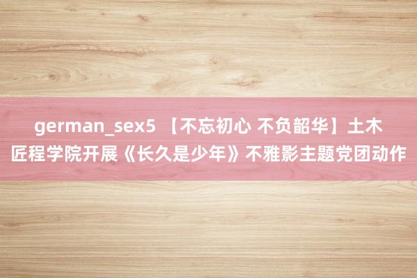 german_sex5 【不忘初心 不负韶华】土木匠程学院开展《长久是少年》不雅影主题党团动作