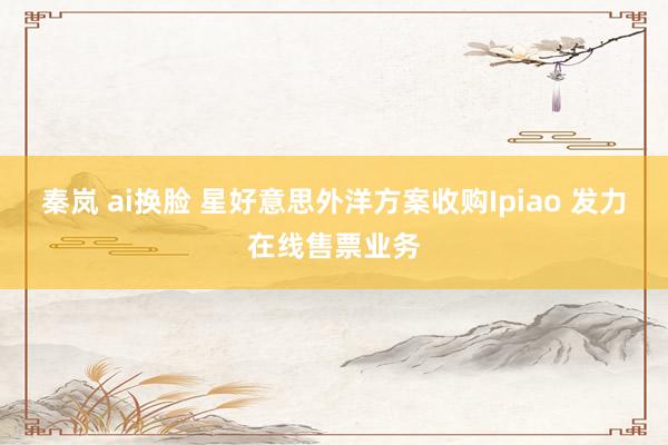 秦岚 ai换脸 星好意思外洋方案收购Ipiao 发力在线售票业务