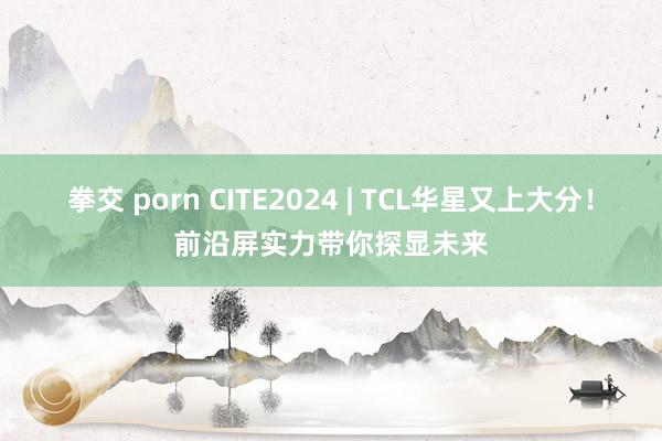 拳交 porn CITE2024 | TCL华星又上大分！前沿屏实力带你探显未来