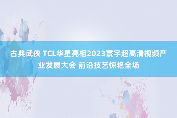 古典武侠 TCL华星亮相2023寰宇超高清视频产业发展大会 前沿技艺惊艳全场