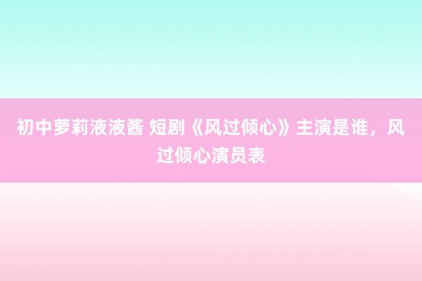 初中萝莉液液酱 短剧《风过倾心》主演是谁，风过倾心演员表