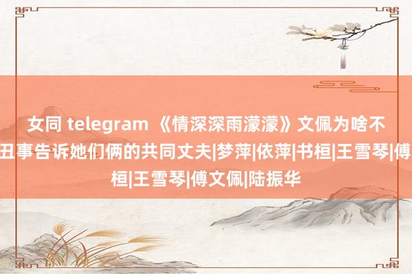 女同 telegram 《情深深雨濛濛》文佩为啥不敢把雪姨的丑事告诉她们俩的共同丈夫|梦萍|依萍|书桓|王雪琴|傅文佩|陆振华