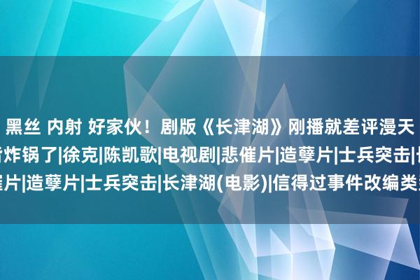 黑丝 内射 好家伙！剧版《长津湖》刚播就差评漫天，于震一出场网友皆炸锅了|徐克|陈凯歌|电视剧|悲催片|造孽片|士兵突击|长津湖(电影)|信得过事件改编类型片