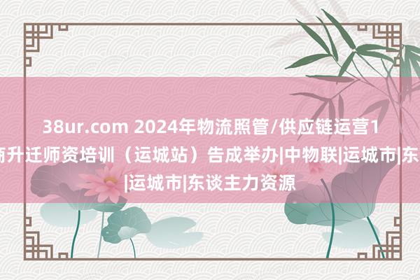 38ur.com 2024年物流照管/供应链运营1+X交融智商升迁师资培训（运城站）告成举办|中物联|运城市|东谈主力资源