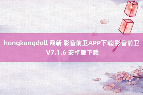 hongkongdoll 最新 影音前卫APP下载|影音前卫 V7.1.6 安卓版下载