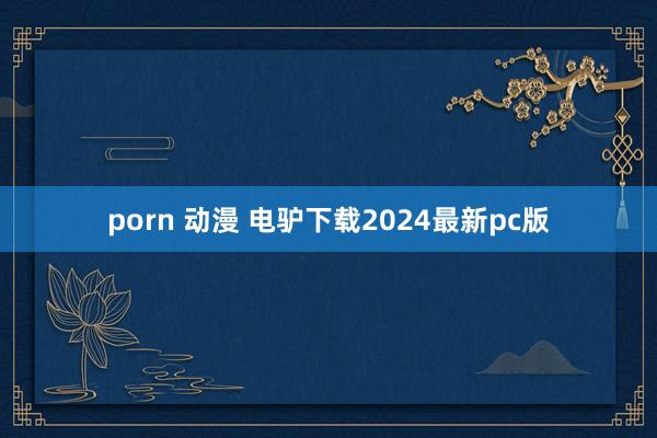 porn 动漫 电驴下载2024最新pc版