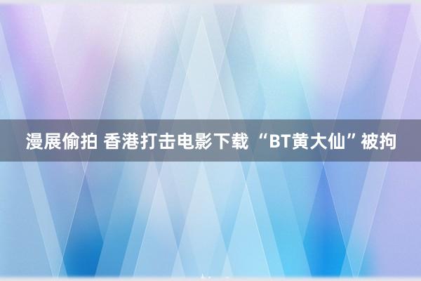 漫展偷拍 香港打击电影下载 “BT黄大仙”被拘