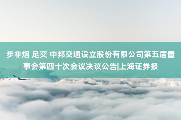 步非烟 足交 中邦交通设立股份有限公司第五届董事会第四十次会议决议公告|上海证券报