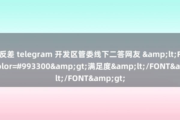 反差 telegram 开发区管委线下二答网友 &lt;FONT color=#993300&gt;满足度&lt;/FONT&gt;