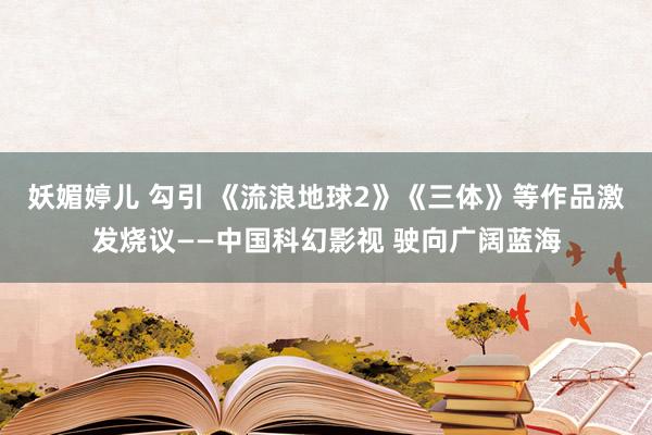 妖媚婷儿 勾引 《流浪地球2》《三体》等作品激发烧议——中国科幻影视 驶向广阔蓝海