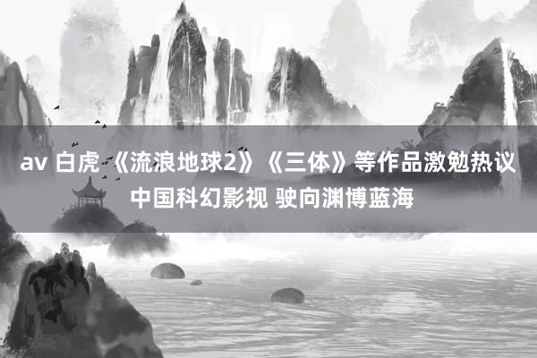 av 白虎 《流浪地球2》《三体》等作品激勉热议 中国科幻影视 驶向渊博蓝海