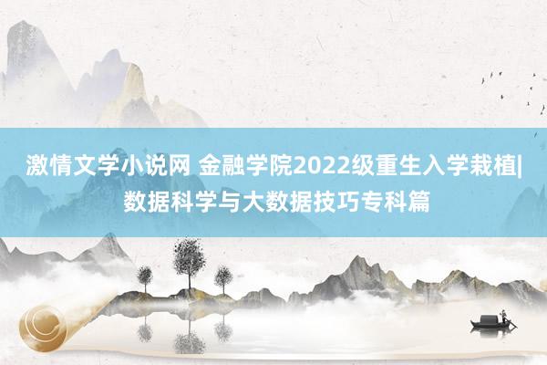 激情文学小说网 金融学院2022级重生入学栽植| 数据科学与大数据技巧专科篇