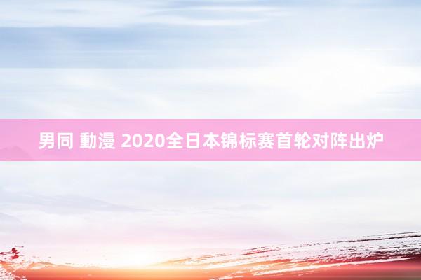 男同 動漫 2020全日本锦标赛首轮对阵出炉