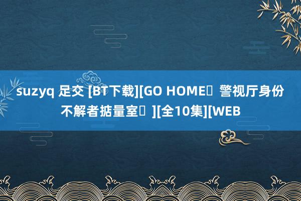 suzyq 足交 [BT下载][GO HOME〜警视厅身份不解者掂量室〜][全10集][WEB